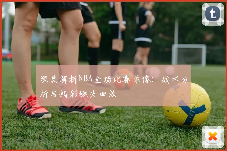 深度解析NBA全场比赛录像：战术分析与精彩镜头回放