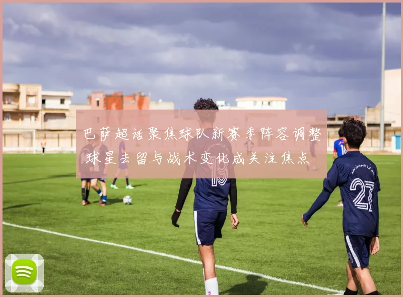 巴萨超话聚焦球队新赛季阵容调整 球星去留与战术变化成关注焦点