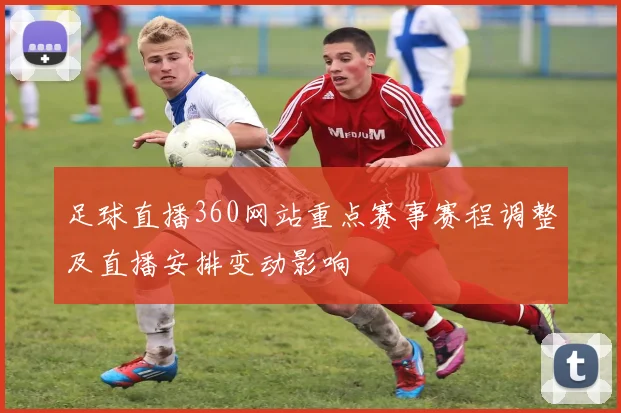 足球直播360网站重点赛事赛程调整及直播安排变动影响