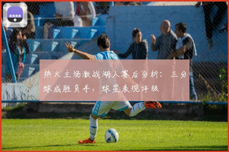 热火主场激战湖人赛后分析：三分球成胜负手，球星表现评级