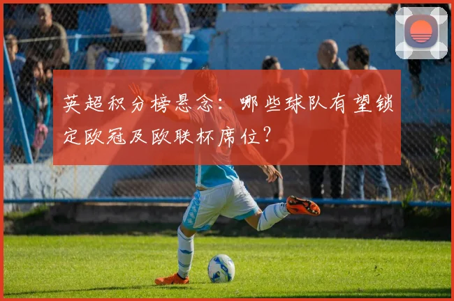 英超积分榜悬念：哪些球队有望锁定欧冠及欧联杯席位？