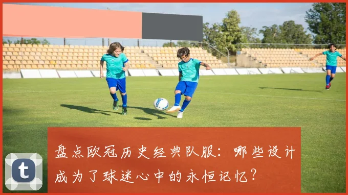 盘点欧冠历史经典队服：哪些设计成为了球迷心中的永恒记忆？