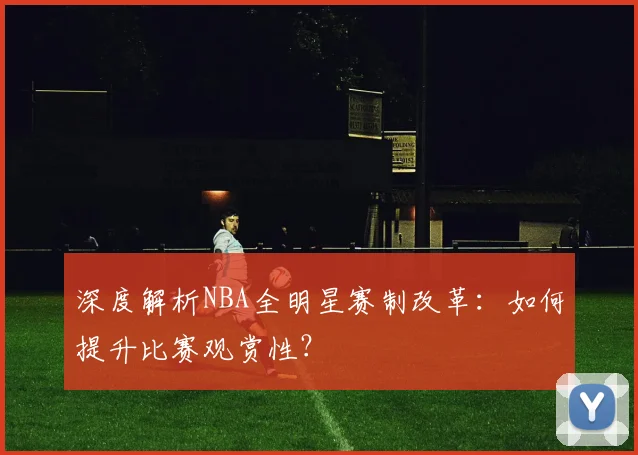 深度解析NBA全明星赛制改革：如何提升比赛观赏性？