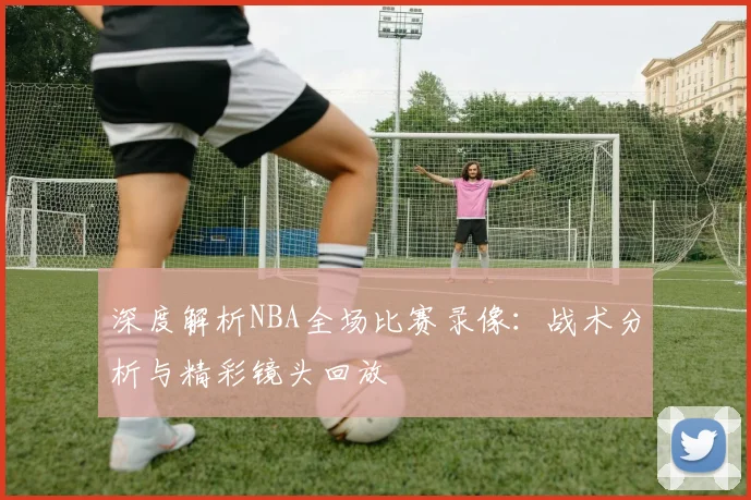 深度解析NBA全场比赛录像：战术分析与精彩镜头回放