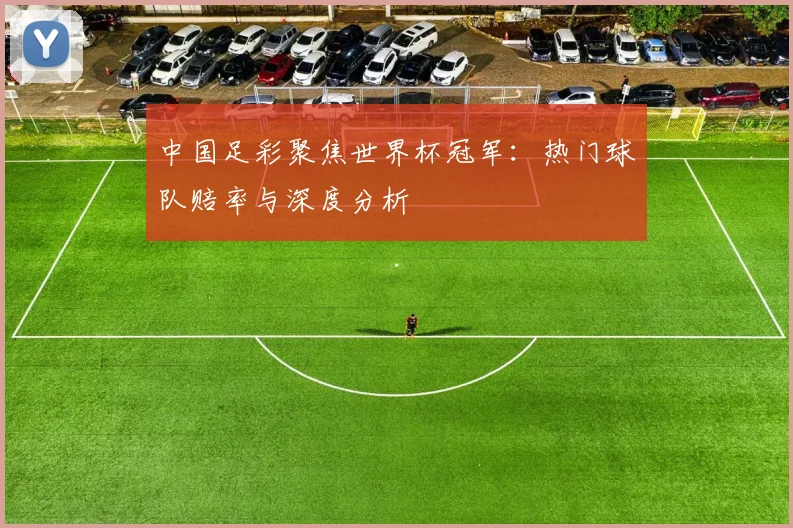 中国足彩聚焦世界杯冠军：热门球队赔率与深度分析