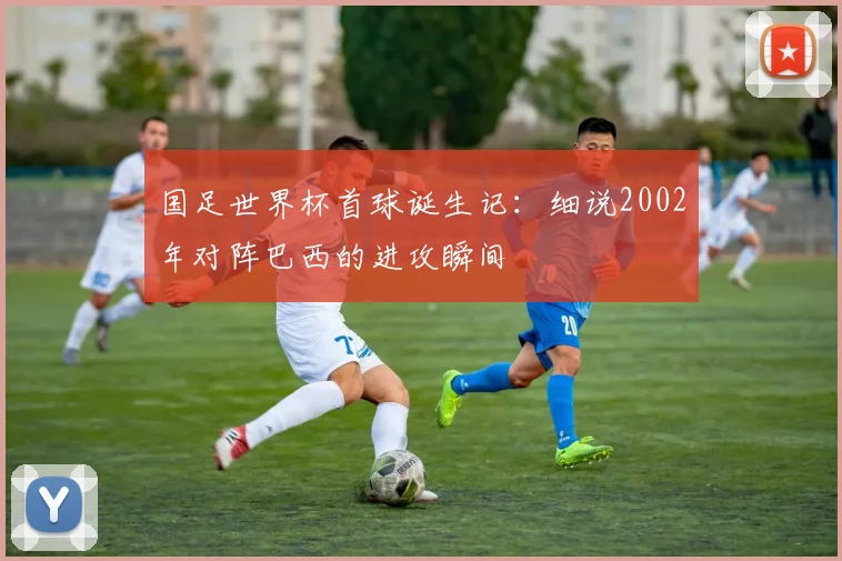 国足世界杯首球诞生记：细说2002年对阵巴西的进攻瞬间