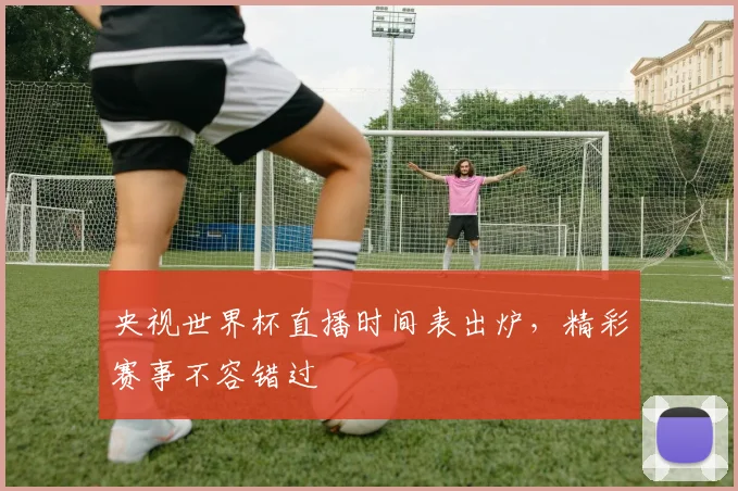 央视世界杯直播时间表出炉，精彩赛事不容错过