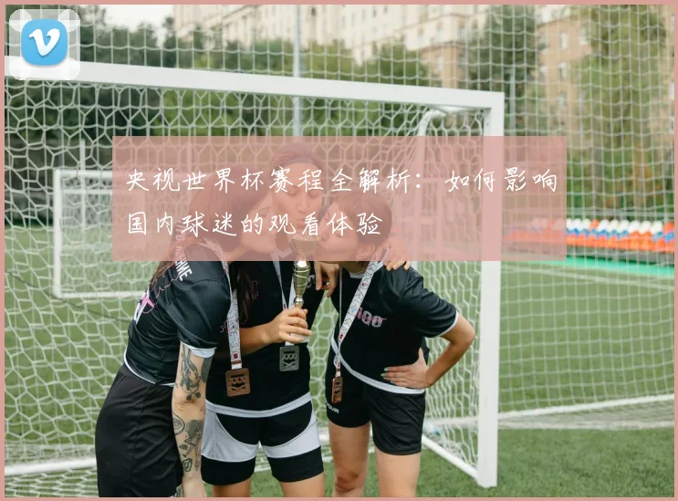 央视世界杯赛程全解析：如何影响国内球迷的观看体验