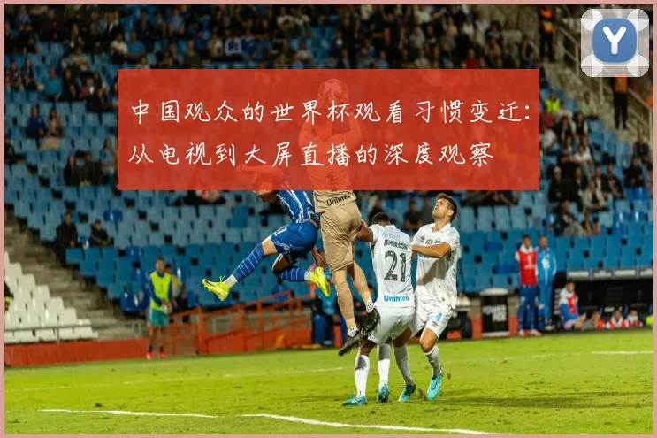 中国观众的世界杯观看习惯变迁：从电视到大屏直播的深度观察
