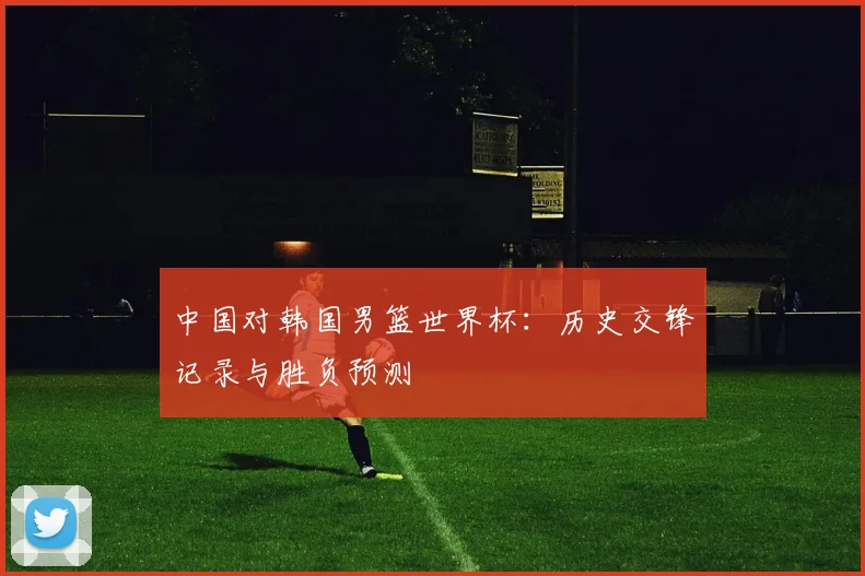 中国对韩国男篮世界杯:历史交锋记录与胜负预测