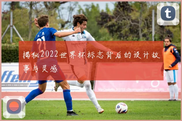 揭秘2022世界杯标志背后的设计故事与灵感