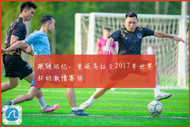 跟随记忆，重返乌拉圭2017年世界杯的激情赛场