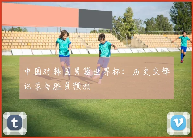中国对韩国男篮世界杯:历史交锋记录与胜负预测