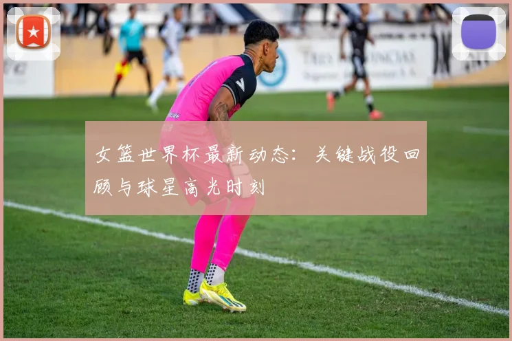女篮世界杯最新动态：关键战役回顾与球星高光时刻