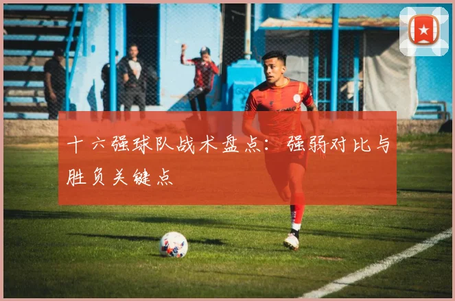 十六强球队战术盘点：强弱对比与胜负关键点