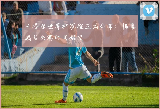 卡塔尔世界杯赛程正式公布：揭幕战与决赛时间确定